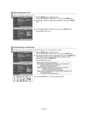 Page 50English-50
Using the Energy Saving Feature
This feature adjusts the screen brightness automatically depending on the surrounding lighting conditions.
1.Press the MENU button to display the menu.
Press the … …
or † †
button to select “Setup”, then press the ENTERbutton.
2.Press the … …
or † †
button to select “Energy Saving”, then press the ENTERbutton.
Press the … …
or † †
button to select submenu (Off, Low, Medium, High) 
you want, then press the ENTERbutton.
Press the EXIT button to exit.
Menu...