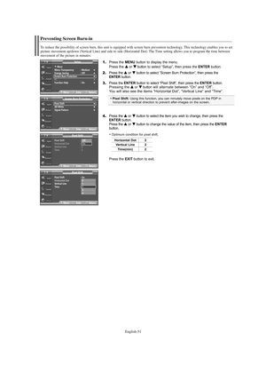 Page 51English-51
Preventing Screen Burn-in
1.Press the MENU button to display the menu.
Press the … …
or † †
button to select “Setup”, then press the ENTERbutton.
2.Press the … …
or † †
button to select “Screen Burn Protection”, then press the 
ENTER button.
3.Press the ENTERbutton to select “Pixel Shift”, then press the ENTERbutton.
Pressing the…
…
or † †
buttonwill alternate between “On” and “Off”.
You will also see the items “Horizontal Dot”, “Vertical Line” and “Time”.
4.Press the … …
or † †
button to...