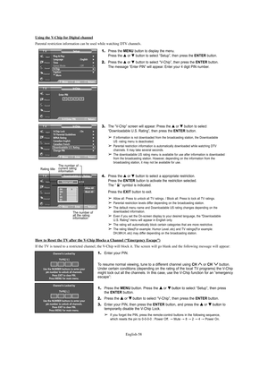 Page 58English-58 How to Reset the 
TV after the V-Chip Blocks a Channel (“Emergency Escape”)
If the TV is tuned to a restricted channel, the V-Chip will block it. The screen will go blank and the following message will appear:
Channel Is Locked by
TV-PG[ S ]
Use the NUMBER buttons to enter your
pin number to unlock all channels.
Press EXIT to clear PIN.
Press MENU for main menu.
Channel Is Locked by
TV-PG[ L ]
Use the NUMBER buttons to enter your
pin number to unlock all channels.
Press EXIT to clear PIN....