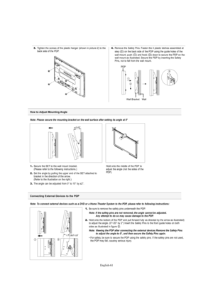 Page 61English-61
3.Tighten the screws of the plastic hanger (shown in picture 2) to the
back side of the PDP.4.Remove the Safety Pins. Fasten the 4 plastic latches assembled at
step (#) on the back side of the PDP using the guide holes of the
wall mount, push (!) and hook (@) down to secure the PDP on the
wall mount as illustrated. Secure the PDP by inserting the Safety
Pins, not to fall from the wall mount.
PDP
Wall Bracket Wall
Note: Please secure the mounting bracket on the wall surface after setting its...