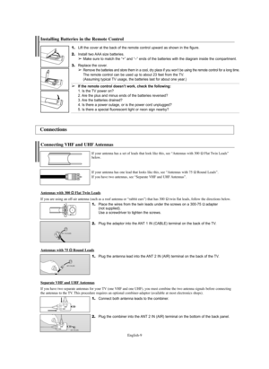 Page 9English-9
1.Place the wires from the twin leads under the screws on a 300-75Ωadapter 
(not supplied). 
Use a screwdriver to tighten the screws.
2.Plug the adaptor into the ANT 1 IN (CABLE) terminal on the back of the TV.
Connecting VHF and UHF Antennas
If your antenna has a set of leads that look like this, see “Antennas with 300 ΩFlat Twin Leads”
below.
If your antenna has one lead that looks like this, see “Antennas with 75 
ΩRound Leads”.
If you have two antennas, see “Separate VHF and UHF Antennas”....