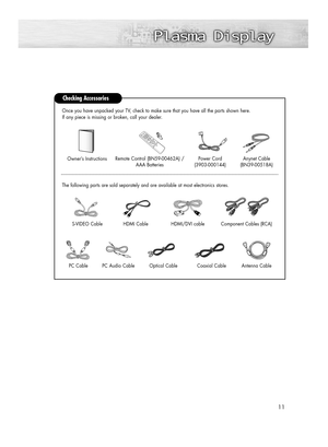 Page 1111
Checking Accessories
Power Cord 
(3903-000144)
Antenna Cable Anynet Cable 
(BN39-00518A)
Component Cables (RCA)HDMI/DVI cable  Owner’s Instructions
Remote Control (BN59-00462A) /
AAA Batteries
S-VIDEO Cable
HDMI Cable The following parts are sold separately and are available at most electronics stores.Once you have unpacked your TV, check to make sure that you have all the parts shown here.
If any piece is missing or broken, call your dealer. 
PC CablePC Audio CableOptical CableCoaxial Cable...