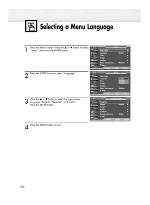 Page 106Selecting a Menu Language
106
1
Press the MENU button. Press the ▲or ▼button to select
“Setup”, then press the ENTER button.
2 
Press the ENTER button to select “Language”.
3
Press the ▲or ▼button to select the appropriate
language: “English”, “Spanish”, or “French”. 
Press the ENTER button.
4 
Press the MENU button to exit.
Plug&Play√Idioma : Español√Tiempo√V-Chip√Subtítulo√Transpar. del menú : Medio√
†Más
ConfiguraciónTV
MoverIngresarRegresar
Plug & Play
Language : English
Time
V-Chip
Caption
Menu...