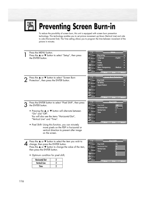 Page 116Preventing Screen Burn-in
To reduce the possibility of screen burn, this unit is equipped with screen burn prevention
technology. This technology enables you to set picture movement up/down (Vertical Line) and side
to side (Horizontal Dot). The Time setting allows you to program the time between movement of the
picture in minutes.
116
1
Press the MENU button.
Press the ▲or ▼button to select “Setup”, then press
the ENTER button.
2
Press the ▲or ▼button to select “Screen Burn
Protection”, then press the...