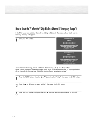 Page 124How to Reset the TV after the V-Chip Blocks a Channel (“Emergency Escape”)
If the TV is tuned to a restricted channel, the V-Chip will block it. The screen will go blank and the
following message will appear: 
1
Enter your PIN number.
To resume normal viewing, tune to a different channel using CH or CH button. 
Under certain conditions (depending on the rating of the local TV programs) the V-Chip might lock out
all the channels. In this case, use the V-Chip function for an “emergency escape”:
1
Press the...