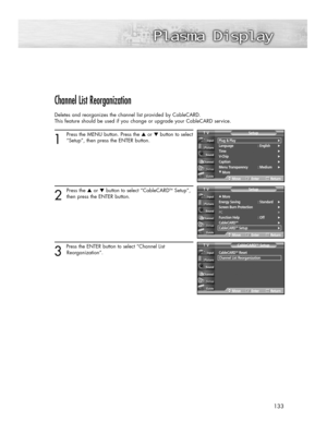 Page 133133
Channel List Reorganization
Deletes and reorganizes the channel list provided by CableCARD. 
This feature should be used if you change or upgrade your CableCARD service.
1
Press the MENU button. Press the ▲or ▼button to select
“Setup”, then press the ENTER button.
2
Press the ▲or ▼button to select “CableCARDTMSetup”,
then press the ENTER button.
3 
Press the ENTER button to select “Channel List 
Reorganization”.
Plug & Play√Language : English√Time√V-Chip√Caption√Menu Transparency : Medium√
†More...