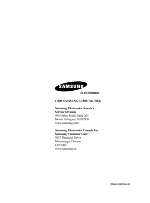 Page 1461-800-SAMSUNG (1-800-726-7864)
Samsung Electronics America 
Service Division
400 Valley Road, Suite 201
Mount Arlington, NJ 07856
www.samsung.com
Samsung Electronics Canada Inc. 
Samsung Customer Care  
7037 Financial Drive  
Mississauga, Ontario  
L5N 6R3
www.samsung.ca
BN68-00835A-00
BN68-00835A-00(cover)  4/6/05  8:18 PM  Page 2 