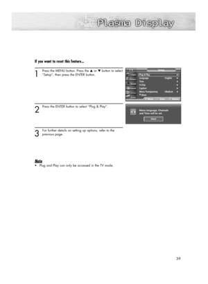 Page 3939
If you want to reset this feature...
1
Press the MENU button. Press the ▲or ▼button to select
“Setup”, then press the ENTER button.
2
Press the ENTER button to select “Plug & Play”.
3
For further details on setting up options, refer to the 
previous page.
Note
•Plug and Play can only be accessed in the TV mode.
Plug & Play√Language : English√Time√V-Chip√Caption√Menu Transparency : Medium√
†More
SetupTV
MoveEnterReturn
Menu language, Channels 
and Time will be set.i
Start
BN68-00835A-00(036~049)...