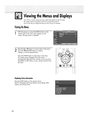 Page 4040
Viewing the Menus and Displays
Your TV has a simple, easy-to-use menu system that appears on the TV screen. 
This system makes it convenient and fast to use features on the TV. 
Your TV also lets you display the status of many of your TV’s features.
Viewing the Menus
1
With the power on, press the MENU button on the
remote control. The main menu appears on the 
screen. The Input menu is selected.
2
Press the ▲or ▼button to move to items in the menu.
Press the œ/√/ENTER buttons to display, 
change, or...