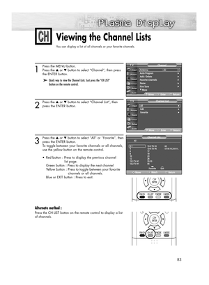 Page 8383
Viewing the Channel Lists
You can display a list of all channels or your favorite channels.
1
Press the MENU button.
Press the ▲or ▼button to select “Channel”, then press 
the ENTER button. 
2
Press the ▲or ▼button to select “Channel List”, then
press the ENTER button.
3
Press the ▲or ▼button to select “All” or “Favorite”, then
press the ENTER button.
To toggle between your favorite channels or all channels,
use the yellow button on the remote control.
•  Red button : Press to display the previous...