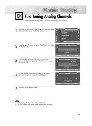 Page 8585
Fine Tuning Analog Channels
Use fine tuning to manually adjust a particular channel for optimal reception.
1
Press the MENU button. Press the ▲or ▼button to select
“Channel”, then press the ENTER button.
2
Press the ▲or ▼button to select “Fine Tune”, then press
the ENTER button.
3
Press the œ or√ button to adjust the fine tuning. 
To store the fine tuning setting in the TV’s memory, press 
the ENTER button. 
4
To reset the fine tuning setting, press the ▼button 
to select “Reset”, then press the ENTER...