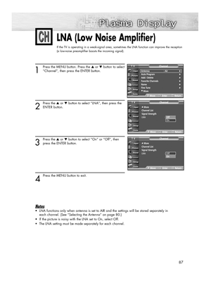 Page 8787
LNA (Low Noise Amplifier)
If the TV is operating in a weak-signal area, sometimes the LNA function can improve the reception
(a low-noise preamplifier boosts the incoming signal).
1
Press the MENU button. Press the ▲or ▼button to select
“Channel”, then press the ENTER button.
2
Press the ▲or ▼button to select “LNA”, then press the
ENTER button.
3
Press the ▲or ▼button to select “On” or “Off”, then
press the ENTER button.
4 
Press the MENU button to exit.
Notes
•LNA functions only when antenna is set...