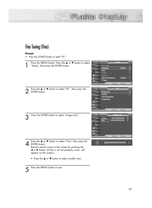 Page 97Fine Tuning (Fine)
Preset: 
•Press the SOURCE button to select “PC”.
1
Press the MENU button. Press the ▲or ▼button to select
“Setup”, then press the ENTER button.
2
Press the ▲or ▼button to select “PC”, then press the
ENTER button.
3
Press the ENTER button to select “Image Lock”.
4
Press the ▲or ▼button to select “Fine”, then press the
ENTER button.  
Remove picture noise on the screen by pressing the 
œ or√button. (If Fine is not set properly, noise  will 
appear on the screen.)
• Press the ▲or ▼button...