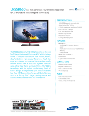 Page 1  All features, specifi cations, and model numbers subject to change. All on screen images are simulated pictures.
LN55B650  55” High Def inition T V with 1080p Resolution  
(54.6” (truncated) actual diagonal screen size)
SPECIFICATIONS
  • 100,000:1 dynamic contrast ratio
  • Auto Motion Plus™120Hz
  • Full HD-grade pixel resolution (1080p)
  • Touch of Color™ design
  • Fast 4ms response time
  • Built-in digital tuner
 • Picture-in-Picture
  • Energy Star® compliant
FEATURES
 •  Medi@2.0™
- Internet@T...