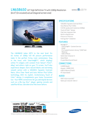 Page 1  All features, specifi cations, and model numbers subject to change. All on screen images are simulated pictures.
LN65B650  65” High Def inition T V with 1080p Resolution  
(64.5”) (truncated) actual diagonal screen size)
SPECIFICATIONS
  • 100,000:1 Dynamic Contrast Ratio
  • Auto Motion Plus™120Hz
  • Full HD-grade pixel resolution (1080p)
  • Touch of Color™ design
  • Fast 4ms response time
  • Built-in digital tuner
 • Picture-in-Picture
  • Energy Star® compliant
FEATURES
 •  Medi@2.0™
-...