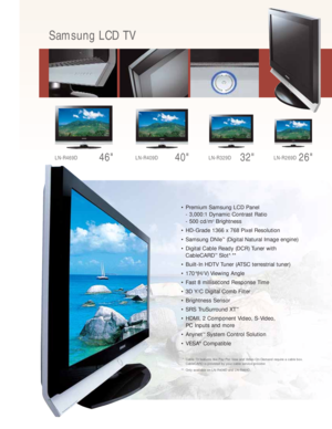 Page 3• Premium Samsung LCD Panel
- 3,000:1 Dynamic Contrast Ratio
- 500 cd/m
2Brightness
• HD-Grade 1366 x 768 Pixel Resolution
• Samsung DNIe
™(Digital Natural Image engine)
• Digital Cable Ready (DCR) Tuner with 
CableCARD
™Slot*, **
• Built-In HDTV Tuner (ATSC terrestrial tuner) 
• 170°(H/V) Viewing Angle
• Fast 8 millisecond Response Time
• 3D Y/C Digital Comb Filter
• Brightness Sensor
• SRS TruSurround XT
™
• HDMI, 2 Component Video, S-Video, 
PC Inputs and more
• Anynet
™System Control Solution
• VESA...