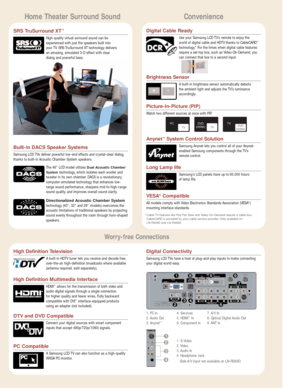 Page 5Home Theater Surround SoundConvenience
Built-in DACS Speaker Systems
Samsung LCD TVs deliver powerful low-end effects and crystal-clear dialog,
thanks to built-in Acoustic Chamber System speakers.
The 46 LCD model utilizes 
Dual Acoustic Chamber
System technology, which isolates each woofer and
tweeter in its own chamber. DACS is a revolutionary,
computer-simulated technology that enhances low-
range sound performance, sharpens mid-to-high-range
sound quality, and improves overall sound clarity....