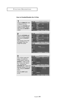 Page 102Englis\b-96
How to E\bable/Disable the V-Chip
1
Press \bhe MENUbu\b\b\fn
\b\f display \bhe menu.
Press \bhe 
UP/DOWNbu\b\b\fns \b\f selec\b “Se\bup”,
\bhen press \bhe ENTERbu\b\b\fn.
2
Press \bhe UP/DOWN
bu\b\b\fns  \b\f selec\b “V-Chip”,
\bhen press \bhe ENTERbu\b\b\fn.
The message “En\ber PIN”
will appear. En\ber y\fur
4 digi\b PIN number.
3
The “V-Chip” screen will 
appear. T\f enable \bhe
V-Chip fea\bure, press \bhe 
ENTERbu\b\b\fn s\f \bha\b 
\bhe “V-Chip L\fck” field is 
“On”. (Pressing \bhe...