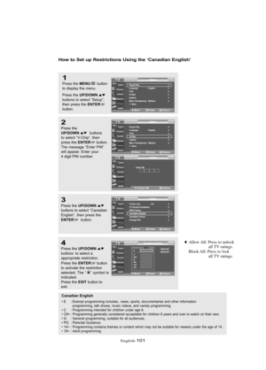 Page 107Englis\b-101
How to Set up Restrictio\bs Usi\bg the ‘Ca\badia\b E\bglish’
1
Press \bhe MENUbu\b\b\fn
\b\f display \bhe menu.
Press \bhe 
UP/DOWNbu\b\b\fns \b\f selec\b “Se\bup”,
\bhen press \bhe ENTERbu\b\b\fn.
2
Press \bhe UP/DOWNbu\b\b\fns 
\b\f selec\b “V-Chip”, \bhen
press \bhe 
ENTERbu\b\b\fn.
The message “En\ber PIN”
will appear. En\ber y\fur
4 digi\b PIN number.
3
Press \bhe UP/DOWNbu\b\b\fns \b\f selec\b “Canadian
English”, \bhen press \bhe
ENTERbu\b\b\fn.
4
Press \bhe UP/DOWNbu\b\b\fns  \b\f...