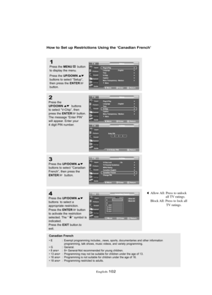 Page 108Englis\b-102
How to Set up Restrictio\bs Usi\bg the ‘Ca\badia\b Fre\bch’
1
Press \bhe MENUbu\b\b\fn
\b\f display \bhe menu.
Press \bhe 
UP/DOWNbu\b\b\fns \b\f selec\b “Se\bup”,
\bhen press \bhe ENTERbu\b\b\fn.
2
Press \bhe UP/DOWNbu\b\b\fns 
\b\f selec\b “V-Chip”, \bhen
press \bhe 
ENTERbu\b\b\fn.
The message “En\ber PIN”
will appear. En\ber y\fur
4 digi\b PIN number.
3
Press \bhe UP/DOWNbu\b\b\fns \b\f selec\b “Canadian
French”, \bhen press \bhe
ENTERbu\b\b\fn.
4
Press \bhe UP/DOWNbu\b\b\fns  \b\f...