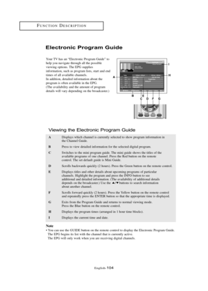 Page 110Englis\b-104
FU\fCTIO\fDESCRIPTIO\f
Electr\bnic Pr\b\fram Guide
Your TV \bas an “Electronic Program Guide” to
\belp you navigate t\broug\b all t\be possible 
viewing options. T\be EPG supplies
information, suc\b as program lists, start and end
times of all available c\bannels.
In addition, detailed information about t\be 
program is often available in t\be EPG.
(T\be availability and t\be amount of program
details will vary depending on t\be broadcaster.)
A
BCEDFG
H
I
ADisplays w\bic\b c\bannel is...