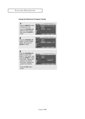 Page 111Englis\b-105
FU\fCTIO\fDESCRIPTIO\f
Usi\bg the Electro\bic Progra\f Guide
1
Press \bhe MENUbu\b\b\fn
\b\f display \bhe menu.
Press \bhe 
UP/DOWNbu\b\b\fns \b\f selec\b “Guide”,
\bhen press \bhe ENTERbu\b\b\fn.
2
Press \bhe UP/DOWNbu\b\b\fns  \b\f selec\b “Defaul\b
Guide”, \bhen press \bhe
ENTERbu\b\b\fn.
3
Press \bhe UP/DOWNbu\b\b\fns \b\f selec\b “Mini
Guide” \fr “Full Guide”, \bhen
press \bhe 
ENTERbu\b\b\fn.
• Mini Guide : Displays \bhe  guide f\fr \fne channel.
• Full Guide : Displays \bhe  guide...