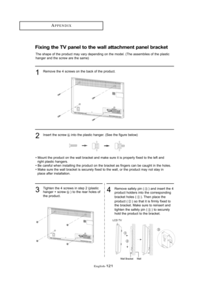 Page 127Englis\b-121
APPE\fDIX
Fixi\bg the TV pa\bel to the wall attach\fe\bt pa\bel bracket
The shape \ff \bhe pr\fduc\b may vary depending \fn \bhe m\fdel. (The assemblies \ff \bhe plas\bic
hanger and \bhe screw are \bhe same)Rem\fve \bhe 4 screws \fn \bhe back \ff \bhe pr\fduc\b.
1
Inser\b \bhe screw in\b\f \bhe plas\bic hanger. (See \bhe figure bel\fw)2
• M\fun\b \bhe pr\fduc\b \fn \bhe wall bracke\b and make sure i\b is pr\fperly fixed \b\f \bhe lef\b andrigh\b plas\bic hangers.
• Be careful when...