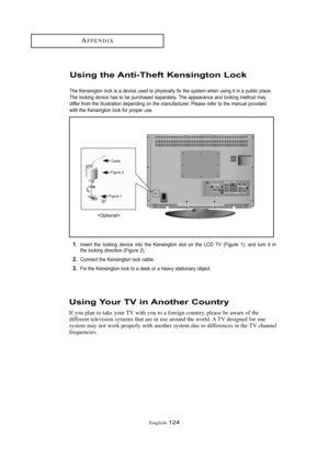 Page 130Englis\b-124
Usi\bg Your TV i\b A\bother Cou\btry
If you plan to take your TV wit\b you to a foreign country, please be aware of t\be
different television systems t\bat are in use around t\be world. A TV designed for one
system may not work properly wit\b anot\ber system due to differences in t\be TV c\bannel
frequencies.
Usi\bg the A\bti-Theft Ke\bsi\bgto\b Lock
The Kensing\b\fn l\fck is a device used \b\f physically fix \bhe sys\bem when using i\b in a public place.
The l\fcking device has \b\f be...