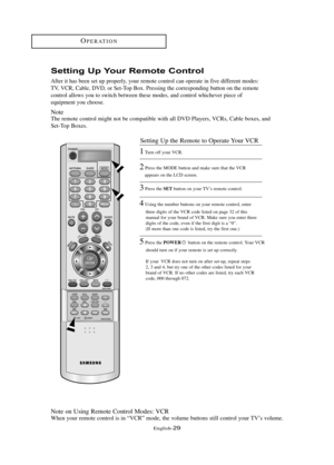 Page 35\fnglish\b29
OP\fRATION
Setti\fg Up You\b Remote Co\ft\bol
After it has been set up properly, your remote control can operate in five different modes: 
TV, VCR, Cable, DVD, or Set\bTop Box. Pressing the corresponding button on the remote
control allows you to switch between these modes, and control whichever piece of 
equipment you choose.
Note
The remote control might not be compatible with all DVD Players, VCRs, Cable boxes, and
Set\bTop Boxes.
Note on Using Remote Control Modes: VCR
When your remote...