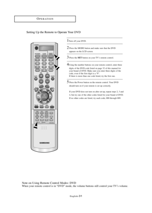 Page 37\fnglish\b31
OP\fRATION
Setting Up the Remote to Operate Your .
Note on Using Remote Control Modes: DVD
When your remote control is in “DVD” mode, the volume buttons still control your TV’s volume.
1Turn off your DVD.
2Press the MOD\f button and make sure that the DVD 
appears on the LCD screen.
3Press the \bETbutton on your TV’s remote control.
4Using the number buttons on your remote control, enter three 
digits of the DVD code listed on page 32 of this manual for 
your brand of DVD. Make sure you...