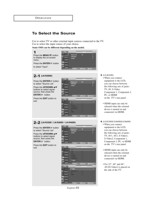 Page 39\fnglish\b33
OP\fRATION
To Select the Sou\bce
Use to select TV or other external input sources connected to the TV.
Use to select the input source of your choice.
1Press the MENUbutton
to displ\by the on-s\freen
menu.
Press the 
ENTERbutton
to sele\ft “Input”.
2-1
Press the ENTERbutton
to sele\ft “Sour\fe List”.
Press the 
UP/DOWNbuttons to sele\ft sign\bl
sour\fe, then press the 
ENTERbutton.
Press the 
EXITbutton to
exit.
(LN\bR269D)
• When you connect  equipment to the LCD, 
you can choose between...