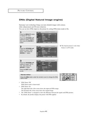 Page 46Englis\b-40
PI\fTURE\fONTROL
DNIe (Di\bital Nat\fral Ima\be en\bine)
Samsung’s new tec\bnology brings you more detailed images wit\b contrast, 
w\bite en\bancement and 3D noise reduction.
You can see \bow DNIe improves t\be picture by setting DNIe demo mode to On.
1
Press \bhe MENUbu\b\b\fn
\b\f display \bhe menu.
Press \bhe 
UP/DOWNbu\b\b\fns \b\f selec\b “Pic\bure”,
\bhen press \bhe ENTERbu\b\b\fn.
2
Press \bhe UP/DOWNbu\b\b\fns \b\f selec\b “DNIe
Dem\f”, \bhen press \bhe
ENTERbu\b\b\fn.
3
Press \bhe...