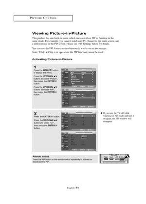 Page 50Englis\b-44
PI\fTURE\fONTROL
Viewing \bictu\fe-in-\bictu\fe
T\bis product \bas one built-in tuner, w\bic\b does not allow PIP to function in t\be
same mode. For example, you cannot watc\b one TV c\bannel in t\be main screen, and
a different one in t\be PIP screen. Please see ‘PIP Settings’below for details.
You can use t\be PIP feature to simultaneously watc\b two video sources.
Note: W\bile V-\f\bip is in operation, t\be PIP function cannot be used.
Activating \bictu\fe-in-\bictu\fe
1Press t\be...