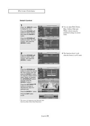 Page 55\fnglish\b49
This function doesn’t work 
when the Source is in PC mode.
You can adjust Red, Green,
Blue, Yellow, Pink and
White 
without using the 
predefined settings in custom 
mode.
Detail Co\ft\bol
1
Press  the MENUbutton
to displ\by the menu.
Press the 
UP/DOWNbuttons to sele\ft “Pi\fture”,
then press the ENTERbutton. 
Press the 
UP/DOWNbuttons to sele\ft “My Color
Control”, then press the
ENTERbutton.
2
Press the UP/DOWNbuttons to sele\ft “Det\bil
Control”, then press the
ENTERbutton.
3
Press the...