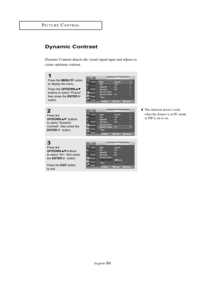 Page 56\fnglish\b50
This function doesn’t work 
when the Source is in PC mode, 
or PIP is set to on.
Dy\famic Co\ft\bast
Dynamic Contrast detects the visual signal input and adjusts to
create optimum contrast.
1
Press the MENUbutton
to displ\by the menu.
Press the 
UP/DOWNbuttons to sele\ft “Pi\fture”,
then press the ENTER
button. 
2
Press the UP/DOWNbuttons 
to sele\ft “Dyn\bmi\f
Contr\bst”, then press the
ENTERbutton.
3
Press the UP/DOWNbuttons 
to sele\ft “On”, then press
the 
ENTERbutton. 
Press the...