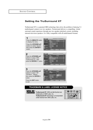 Page 60\fnglish\b54
SOUNDCONTROL
Setti\fg the T\buSu\b\bou\fd XT
TruSurround XT is a patented SRS technology that solves the problem of playing 5.1
multichannel content over two speakers. Trusurround delivers a compelling, virtual 
surround sound experience through any two\bspeaker playback system, including 
internal television speakers. It is fully compatible with all multichannel formats.
1
Press the MENUbutton
to displ\by the menu.
Press the 
UP/DOWNbuttons to sele\ft “Sound”,
then press the ENTERbutton.
2...