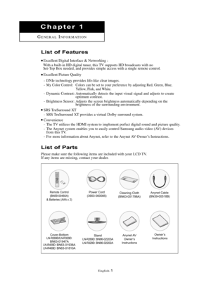 Page 7\fnglish\b1
List of Pa\bts
Please make sure the following items are included with your LCD TV.
If any items are missing, contact your dealer.
List of Featu\bes
\fxcellent Digital Interface & Networking :
With a built\bin HD digital tuner, this TV supports HD broadcasts with no  
Set\bTop Box needed, and provides simple access with a single remote control.
\fxcellent Picture Quality\b DNIe technology provides life\blike clear images.
\b
My Color Control: Colors can be set to your preference by adjusting...