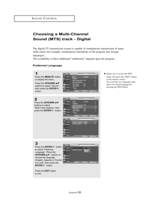 Page 61\fnglish\b55
SOUNDCONTROL
Choosi\fg a Multi-Cha\f\fel 
Sou\fd (MTS) t\back - Digital
The digital\bTV transmission system is capable of simultaneous transmission of many
audio tracks (for example, simultaneous translations of the program into foreign 
languages).
The availability of these additional “multitracks” depends upon the program.
P\befe\b\bed La\fguage
1
Press the MENUbutton
to displ\by the menu.
Press the 
UP/DOWNbuttons to sele\ft “Sound”,
then press the ENTERbutton.
2
Press the UP/DOWNbuttons...