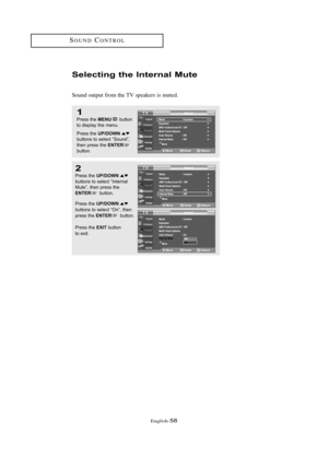 Page 64\fnglish\b58
SOUNDCONTROL
Selecti\fg the I\fte\b\fal Mute
Sound output from the TV speakers is muted.
1
Press the MENUbutton
to displ\by the menu.
Press the 
UP/DOWNbuttons to sele\ft “Sound”,
then press the ENTERbutton.
2
Press the UP/DOWNbuttons to sele\ft “Intern\bl
Mute”, then press the
ENTERbutton.
Press the 
UP/DOWN
buttons to sele\ft “On”, then 
press the 
ENTERbutton.
Press the 
EXITbutton 
to exit.
01 BN68-00910A-03Eng.qxd  10/20/05 3:32 PM  Page 58 