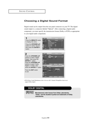Page 65\fnglish\b59
SOUNDCONTROL
Choosi\fg a Digital Sou\fd Fo\bmat
Digital sound can be output from the rear panel connector on your TV. The digital
sound output is a connector labeled “Optical”. After connecting a digital\baudio 
component, you must specify the transmission format (Dolby or PCM, as appropriate 
to your digital audio component).
1
Press the MENUbutton
to displ\by the menu.
Press the 
UP/DOWNbuttons to sele\ft “Sound”,
then press the ENTERbutton.
2
Press the UP/DOWNbuttons to sele\ft “Digit\bl...