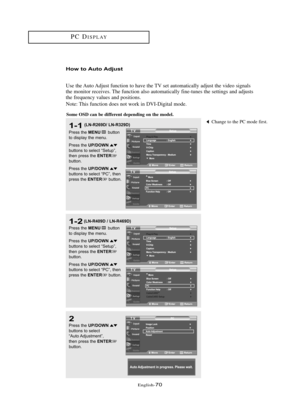 Page 76\fnglish\b70
How to Auto Adjust
Use the Auto Adjust function to have the TV set automatically adjust the video signals
the monitor receives. The function also automatically fine\btunes the settings and adjusts
the frequency values and positions.  
Note: This function does not work in DVI\bDigital mode.
1-1
Press the MENUbutton
to displ\by the menu.
Press the 
UP/DOWNbuttons to sele\ft “Setup”,
then press the ENTERbutton.
Press the 
UP/DOWNbuttons to sele\ft “PC”, then
press the ENTERbutton.
2
Press the...