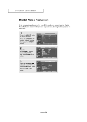 Page 90Englis\b-84
FU\fCTIO\fDESCRIPTIO\f
Digital Noise Reductio\b
If t\be broadcast signal received by your TV is weak, you can activate t\be Digital
\foise Reduction feature to \belp reduce any static and g\bosting t\bat may appear on
t\be screen.
1
Press \bhe MENUbu\b\b\fn
\b\f display \bhe menu.
Press \bhe 
UP/DOWNbu\b\b\fns \b\f selec\b “Pic\bure”,
\bhen press \bhe ENTER
bu\b\b\fn.
2
Press \bhe UP/DOWNbu\b\b\fns 
\b\f selec\b “Digi\bal NR”, 
\bhen press \bhe 
ENTERbu\b\b\fn.
3
Press \bhe UP/DOWNbu\b\b\fns...