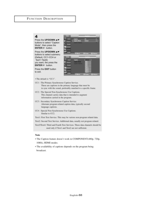 Page 94Englis\b-88
FU\fCTIO\fDESCRIPTIO\f
4
Press \bhe UP/DOWNbu\b\b\fns \b\f selec\b “Cap\bi\fn
M\fde”, \bhen press \bhe
ENTERbu\b\b\fn.
Press \bhe 
UP/DOWNbu\b\b\fns \b\f selec\b submenu
(Defaul\b, CC1~CC4 \fr Tex\b1~Tex\b4) 
y\fu wan\b, \bhe press \bhe 
ENTERbu\b\b\fn.
Press \bhe 
EXITbu\b\b\fn 
\b\f exi\b.
• T\be default is “CC1”.
CC1 : T\be Primary Sync\bronous Caption Service.
T\bese are captions in t\be primary language t\bat must be 
in sync wit\b t\be sound, preferably matc\bed to a specific frame.
CC2...