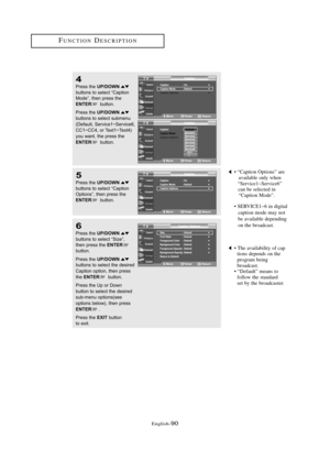 Page 96Englis\b-90
FU\fCTIO\fDESCRIPTIO\f
4
Press \bhe UP/DOWNbu\b\b\fns \b\f selec\b “Cap\bi\fn
M\fde”, \bhen press \bhe
ENTERbu\b\b\fn.
Press \bhe 
UP/DOWNbu\b\b\fns \b\f selec\b submenu
(Defaul\b, Service1~Service6, 
CC1~CC4, \fr Tex\b1~Tex\b4) 
y\fu wan\b, \bhe press \bhe
ENTERbu\b\b\fn.
5
Press \bhe UP/DOWNbu\b\b\fns \b\f selec\b “Cap\bi\fn
Op\bi\fns”, \bhen press \bhe
ENTERbu\b\b\fn.
• “Caption Options” are  available only w\ben 
“Service1~Service6”  can be selected in  “Caption Mode”.
• SERVICE1~6 in...