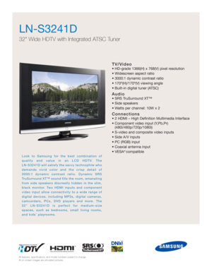 Page 1TV/Video
• HD-grade 1366(H) x 768(V) pixel resolution
• Widescreen aspect ratio
• 3000:1 dynamic contrast ratio
• 170º(H)/170º(V) viewing angle
• Built-in digital tuner (ATSC)
Audio
• SRS TruSurround XT™
• Side speakers
• Watts per channel: 10W x 2
Connections
• 2 HDMI – High Definition Multimedia Interface
• Component video input (Y,Pb,Pr) 
(480i/480p/720p/1080i)
• S-video and composite video inputs
• Side A/V inputs 
• PC (RGB) input
• Coaxial antenna input
• VESA
® compatible
LN-S3241D
32 Wide HDTV...