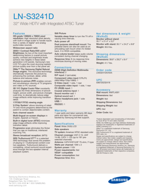 Page 2Samsung Electronics America, Inc.
105 Challenger Road
Ridgefield Park, NJ 07660-0511
Tel (201) 229-4000 • 1-800-SAMSUNG
www.samsung.com
LN-S3241D
32 Wide HDTV with Integrated ATSC Tuner
Features
HD-grade 1366(H) x 768(V) pixel 
resolution:High resolution pixel density
with built-in image scaler to handle inputs
from a variety of digital* and analog
audio/video sources.
Widescreen aspect ratio
3000:1 Contrast Ratio/500 cd/m2
Brightness:As two of the most important
determining factors in overall picture...