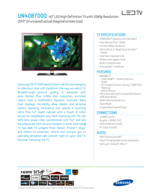 Page 1 All features, specifi cations, and model numbers subject to change. All on screen images are simulated pictures.
UN40B7000   40” LED High Def inition T V with 1080p Resolution  
(39.9” (truncated) actual diagonal screen size)
TV SPECIFICATIONS
  • 3,000,000:1 Dynamic Contrast Ratio
  • Auto Motion Plus™ 120Hz
  • Full HD 1080p resolution
  •  Ultra slim (1.2” deep) Touch of Color™  design
  • Fast 4ms response time
  • Widescreen aspect ratio
  • Built-in digital tuner 
  • Energy Star® compliant...