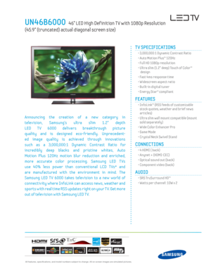 Page 1 All features, specifi cations, and model numbers subject to change. All on screen images are simulated pictures.
UN46B6000   46” LED High Def inition T V with 1080p Resolution  
(45.9” (truncated) actual diagonal screen size)
TM
TV SPECIFICATIONS
  • 3,000,000:1 Dynamic Contrast Ratio
  • Auto Motion Plus™ 120Hz
  • Full HD 1080p resolution
  •  Ultra slim (1.2” deep) Touch of Color™  design
  • Fast 4ms response time
  • Widescreen aspect ratio
  • Built-in digital tuner 
  • Energy Star® compliant...