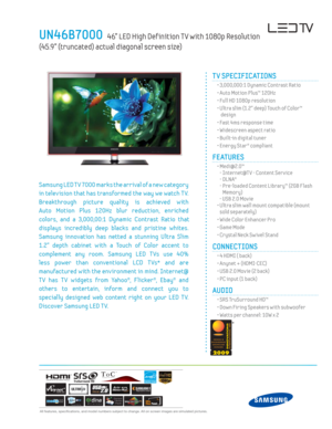 Page 1 All features, specifi cations, and model numbers subject to change. All on screen images are simulated pictures.
UN46B7000   46” LED High Def inition T V with 1080p Resolution  
(45.9” (truncated) actual diagonal screen size)
TM
TV SPECIFICATIONS
  • 3,000,000:1 Dynamic Contrast Ratio
  • Auto Motion Plus™ 120Hz
  • Full HD 1080p resolution
  •  Ultra slim (1.2” deep) Touch of Color™  design
  • Fast 4ms response time
  • Widescreen aspect ratio
  • Built-in digital tuner 
  • Energy Star® compliant...