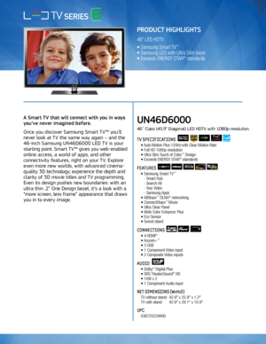 Page 1A Smart TV that will connect with you in ways 
you’ve never imagined before.
Once you discover Samsung Smart TV™ you’ll 
never look at TV the same way again – and the 
46-inch Samsung UN46D6000 LED TV is your 
starting point. Smart TV™ gives you web-enabled 
online access, a world of apps, and other 
connectivity features, right on your TV. Explore 
even more new worlds, with advanced cinema-
quality 3D technology; experience the depth and 
clarity of 3D movie titles and TV programming. 
Even its design...